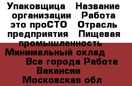 Упаковщица › Название организации ­ Работа-это проСТО › Отрасль предприятия ­ Пищевая промышленность › Минимальный оклад ­ 20 000 - Все города Работа » Вакансии   . Московская обл.,Электрогорск г.